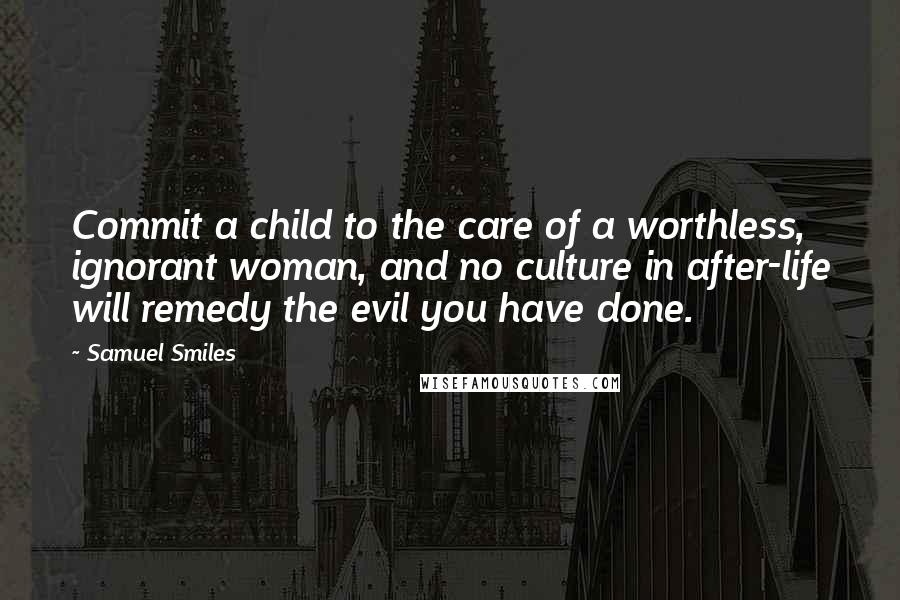 Samuel Smiles Quotes: Commit a child to the care of a worthless, ignorant woman, and no culture in after-life will remedy the evil you have done.