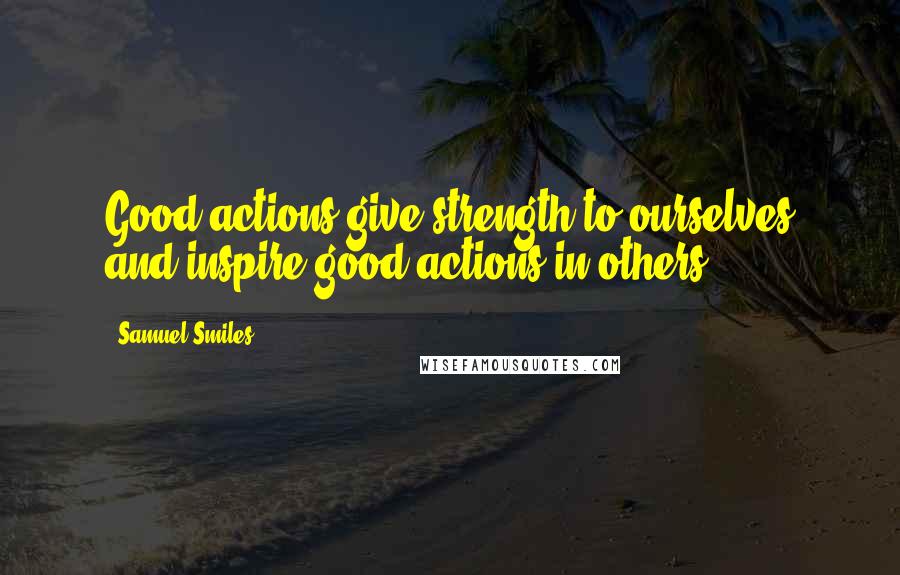 Samuel Smiles Quotes: Good actions give strength to ourselves and inspire good actions in others.