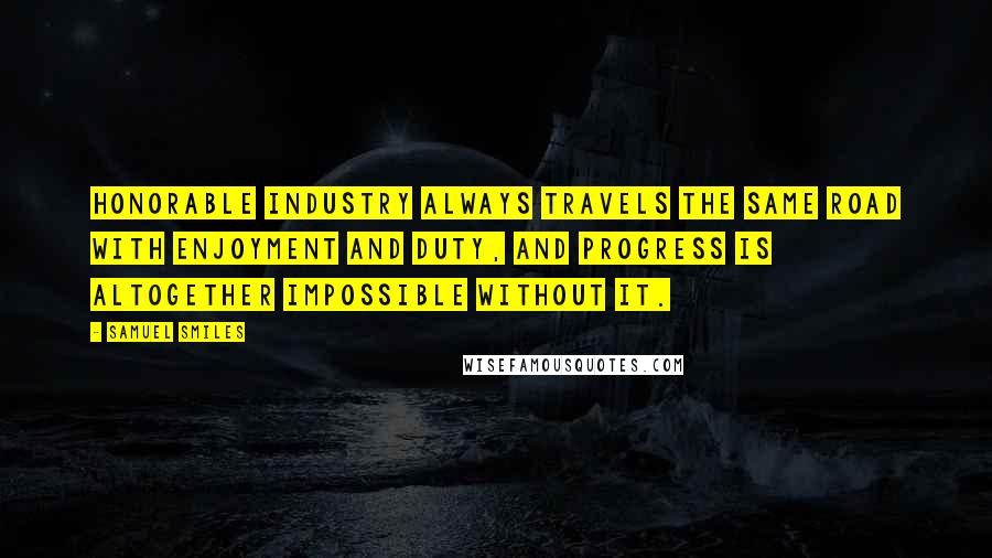 Samuel Smiles Quotes: Honorable industry always travels the same road with enjoyment and duty, and progress is altogether impossible without it.