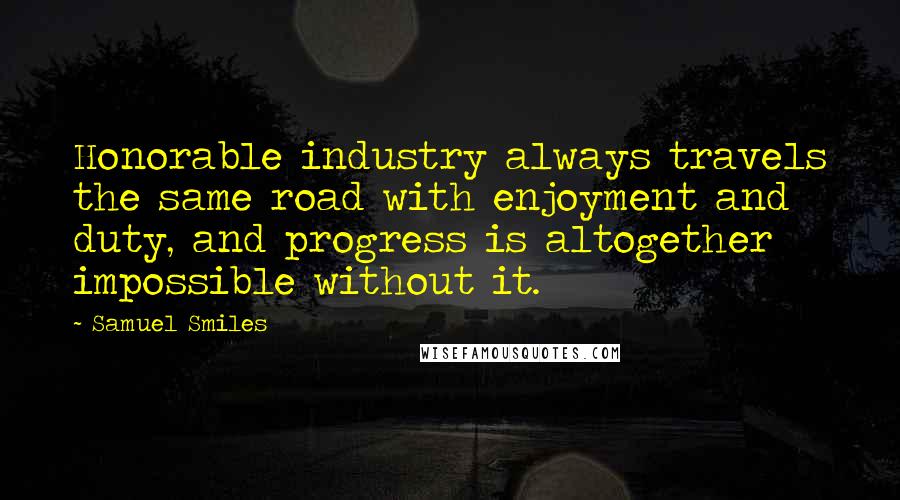 Samuel Smiles Quotes: Honorable industry always travels the same road with enjoyment and duty, and progress is altogether impossible without it.