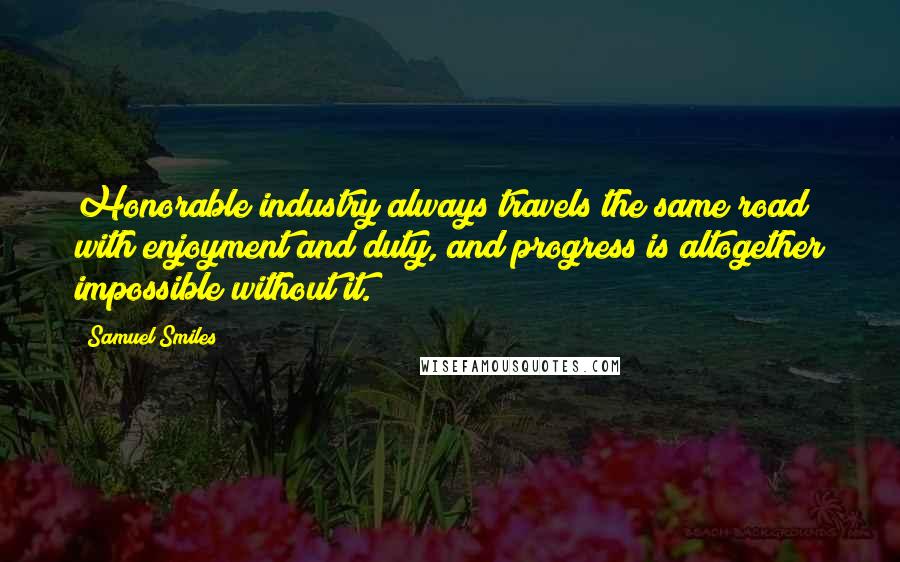 Samuel Smiles Quotes: Honorable industry always travels the same road with enjoyment and duty, and progress is altogether impossible without it.