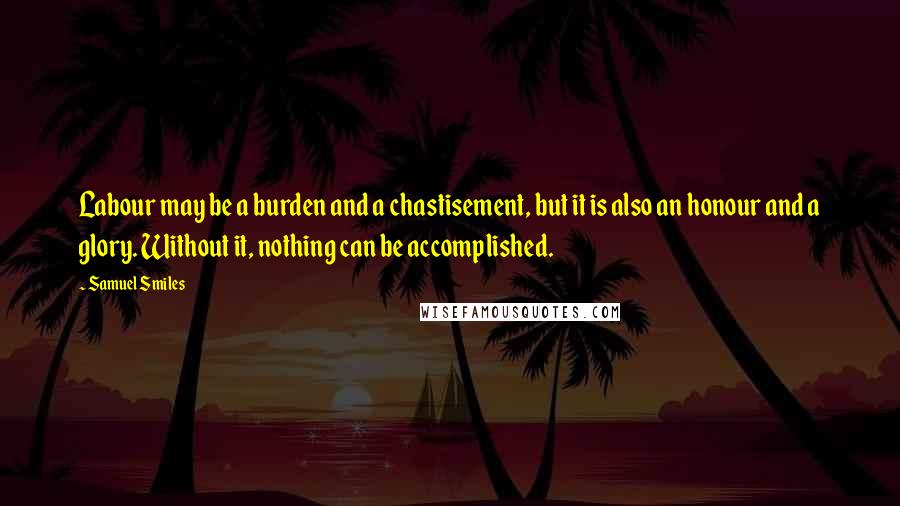 Samuel Smiles Quotes: Labour may be a burden and a chastisement, but it is also an honour and a glory. Without it, nothing can be accomplished.