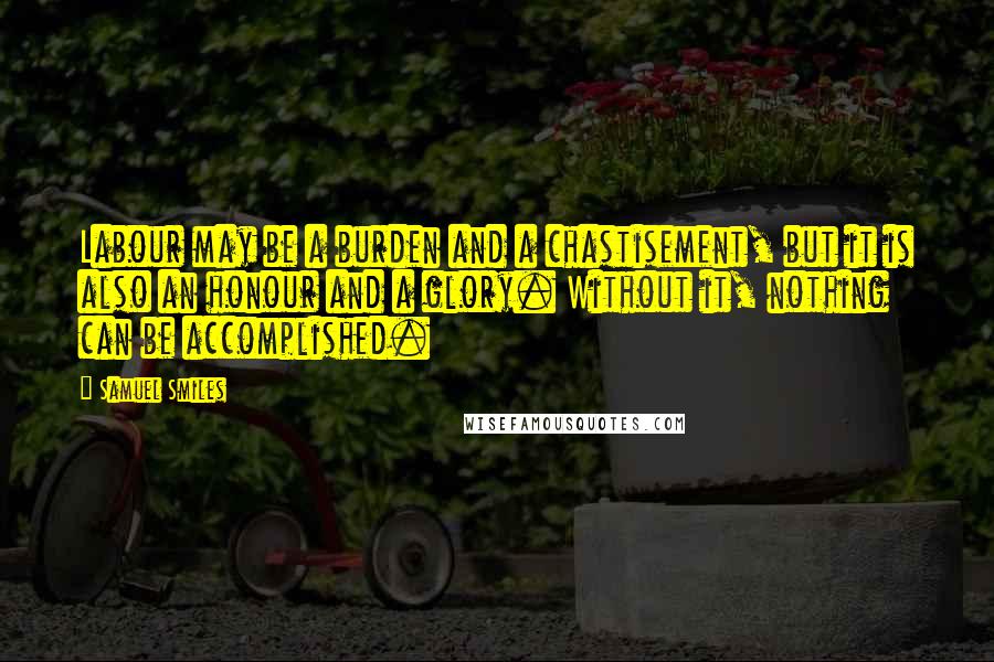 Samuel Smiles Quotes: Labour may be a burden and a chastisement, but it is also an honour and a glory. Without it, nothing can be accomplished.