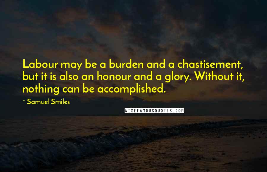 Samuel Smiles Quotes: Labour may be a burden and a chastisement, but it is also an honour and a glory. Without it, nothing can be accomplished.