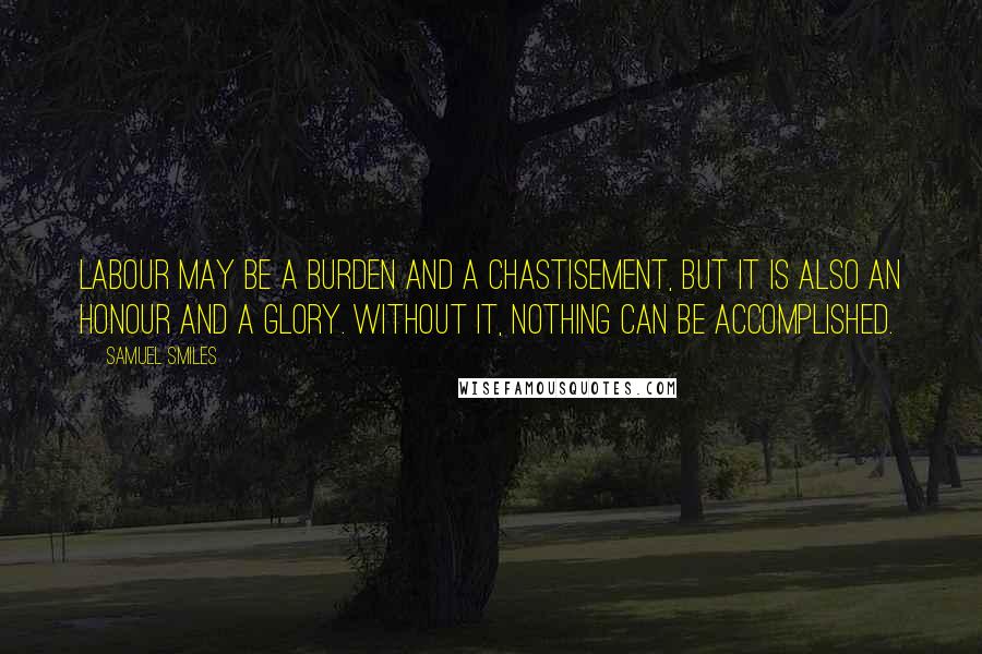 Samuel Smiles Quotes: Labour may be a burden and a chastisement, but it is also an honour and a glory. Without it, nothing can be accomplished.