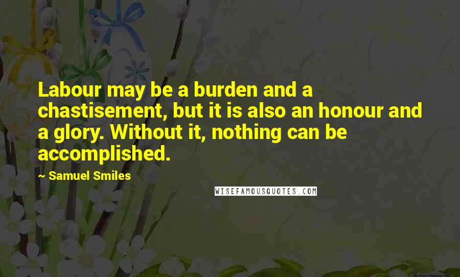 Samuel Smiles Quotes: Labour may be a burden and a chastisement, but it is also an honour and a glory. Without it, nothing can be accomplished.