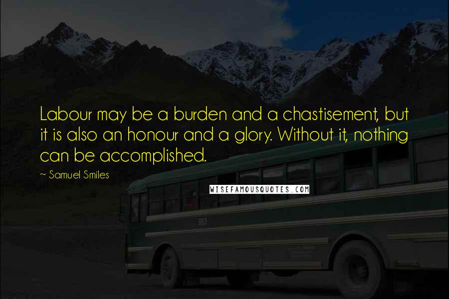 Samuel Smiles Quotes: Labour may be a burden and a chastisement, but it is also an honour and a glory. Without it, nothing can be accomplished.