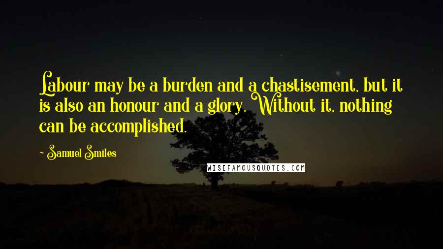 Samuel Smiles Quotes: Labour may be a burden and a chastisement, but it is also an honour and a glory. Without it, nothing can be accomplished.