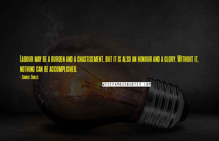 Samuel Smiles Quotes: Labour may be a burden and a chastisement, but it is also an honour and a glory. Without it, nothing can be accomplished.