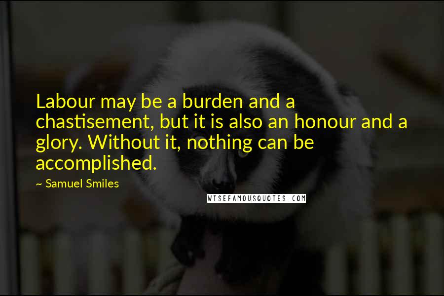 Samuel Smiles Quotes: Labour may be a burden and a chastisement, but it is also an honour and a glory. Without it, nothing can be accomplished.