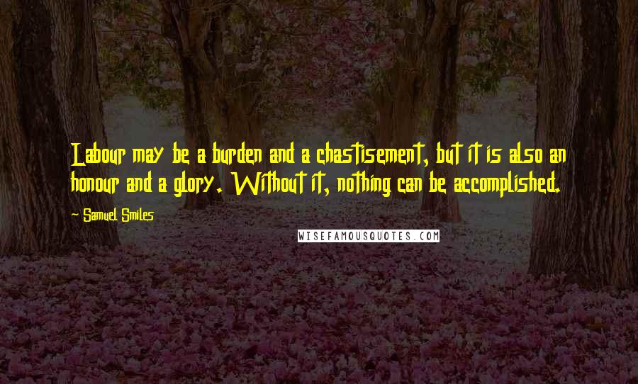 Samuel Smiles Quotes: Labour may be a burden and a chastisement, but it is also an honour and a glory. Without it, nothing can be accomplished.