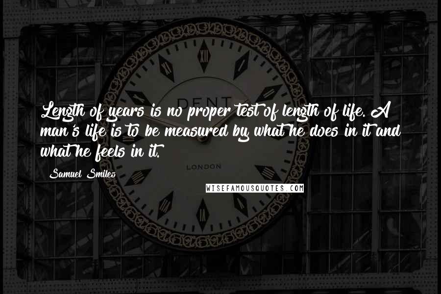 Samuel Smiles Quotes: Length of years is no proper test of length of life. A man's life is to be measured by what he does in it and what he feels in it.