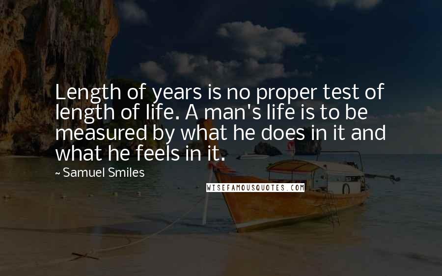 Samuel Smiles Quotes: Length of years is no proper test of length of life. A man's life is to be measured by what he does in it and what he feels in it.