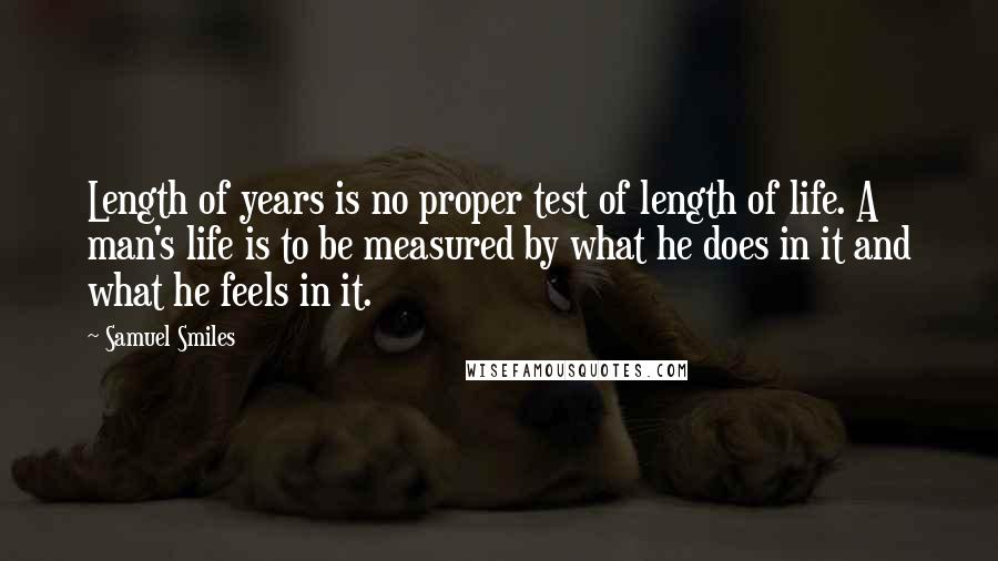 Samuel Smiles Quotes: Length of years is no proper test of length of life. A man's life is to be measured by what he does in it and what he feels in it.