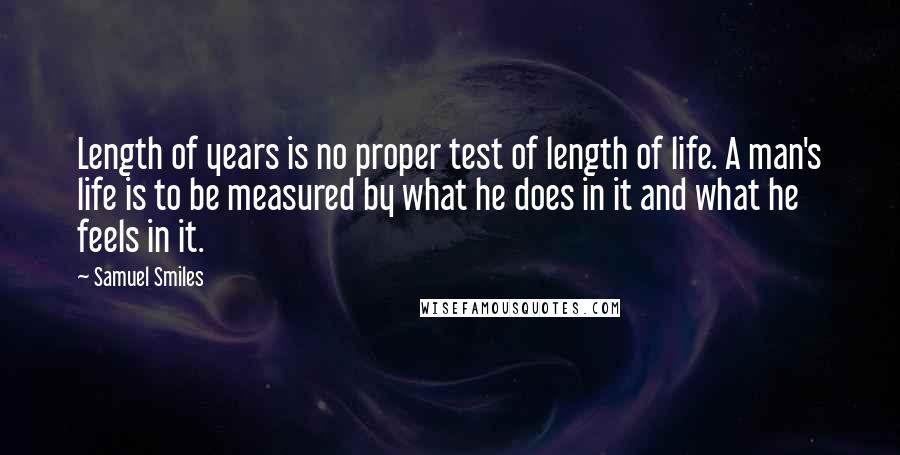 Samuel Smiles Quotes: Length of years is no proper test of length of life. A man's life is to be measured by what he does in it and what he feels in it.