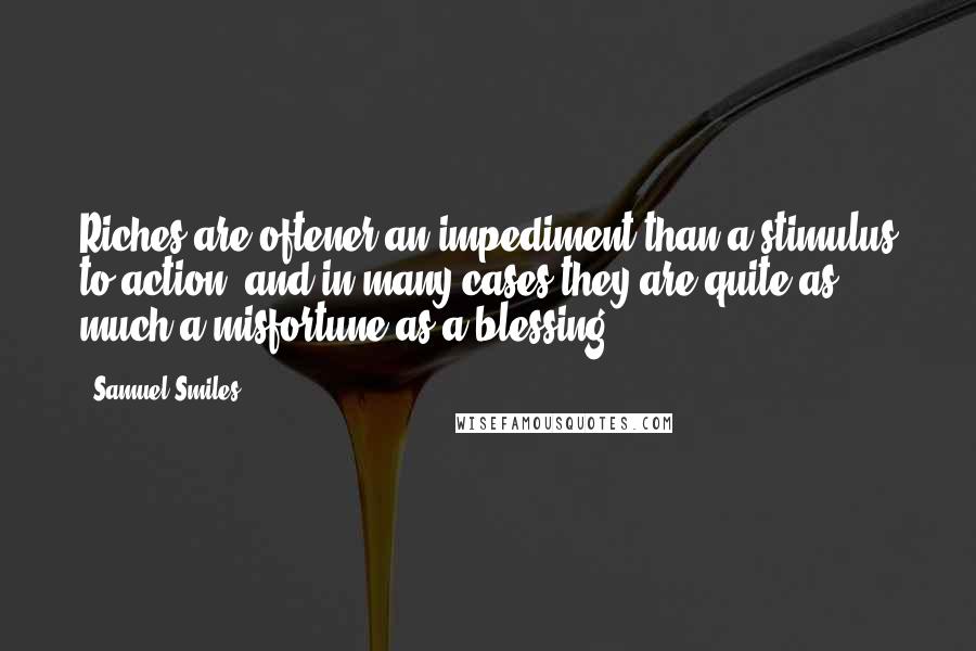 Samuel Smiles Quotes: Riches are oftener an impediment than a stimulus to action; and in many cases they are quite as much a misfortune as a blessing.