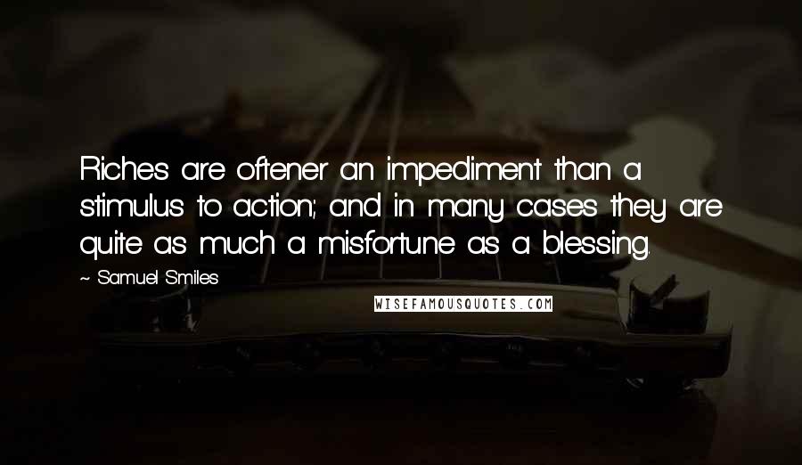 Samuel Smiles Quotes: Riches are oftener an impediment than a stimulus to action; and in many cases they are quite as much a misfortune as a blessing.