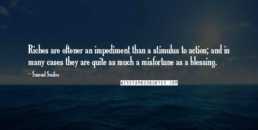 Samuel Smiles Quotes: Riches are oftener an impediment than a stimulus to action; and in many cases they are quite as much a misfortune as a blessing.