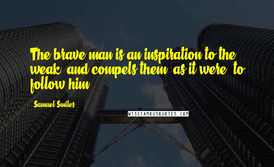 Samuel Smiles Quotes: The brave man is an inspiration to the weak, and compels them, as it were, to follow him.