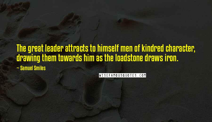 Samuel Smiles Quotes: The great leader attracts to himself men of kindred character, drawing them towards him as the loadstone draws iron.