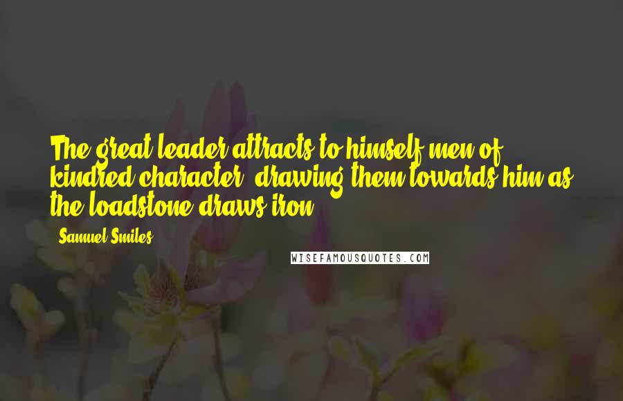 Samuel Smiles Quotes: The great leader attracts to himself men of kindred character, drawing them towards him as the loadstone draws iron.