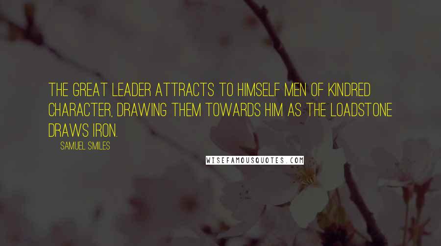 Samuel Smiles Quotes: The great leader attracts to himself men of kindred character, drawing them towards him as the loadstone draws iron.