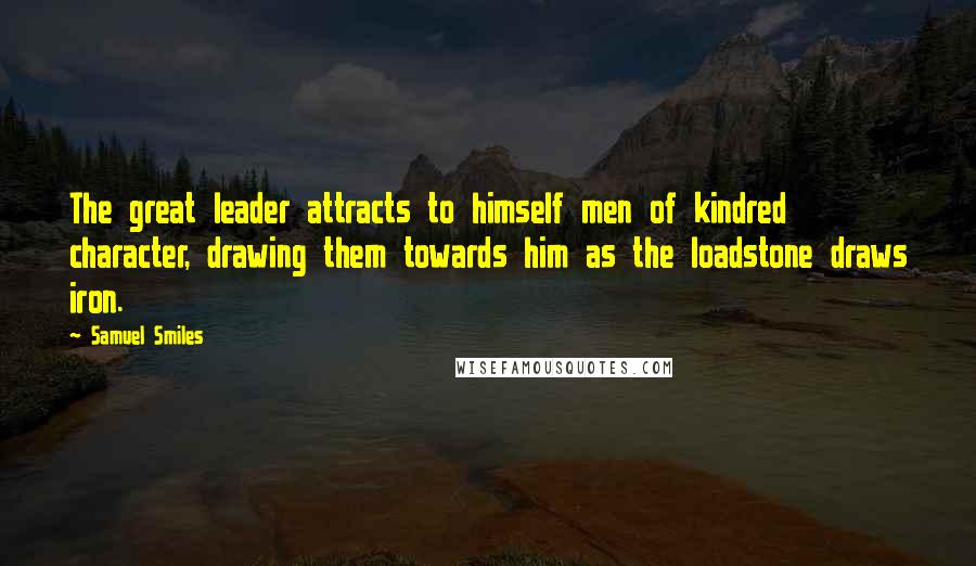 Samuel Smiles Quotes: The great leader attracts to himself men of kindred character, drawing them towards him as the loadstone draws iron.