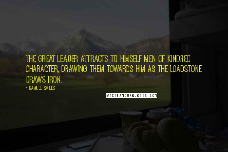 Samuel Smiles Quotes: The great leader attracts to himself men of kindred character, drawing them towards him as the loadstone draws iron.