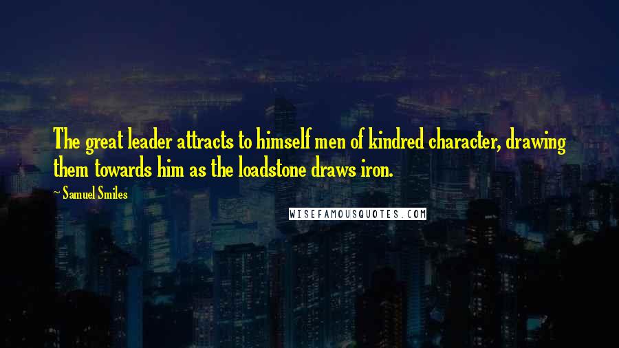 Samuel Smiles Quotes: The great leader attracts to himself men of kindred character, drawing them towards him as the loadstone draws iron.