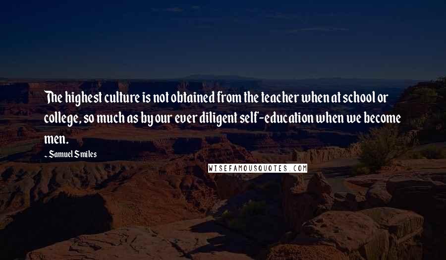 Samuel Smiles Quotes: The highest culture is not obtained from the teacher when at school or college, so much as by our ever diligent self-education when we become men.
