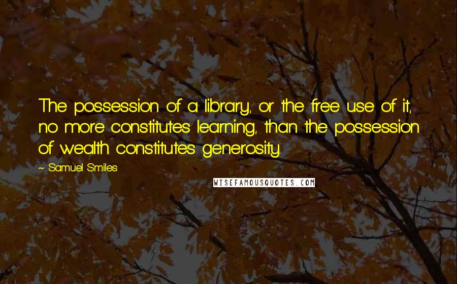 Samuel Smiles Quotes: The possession of a library, or the free use of it, no more constitutes learning, than the possession of wealth constitutes generosity.