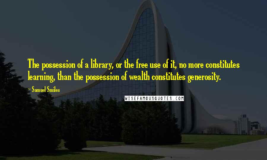 Samuel Smiles Quotes: The possession of a library, or the free use of it, no more constitutes learning, than the possession of wealth constitutes generosity.