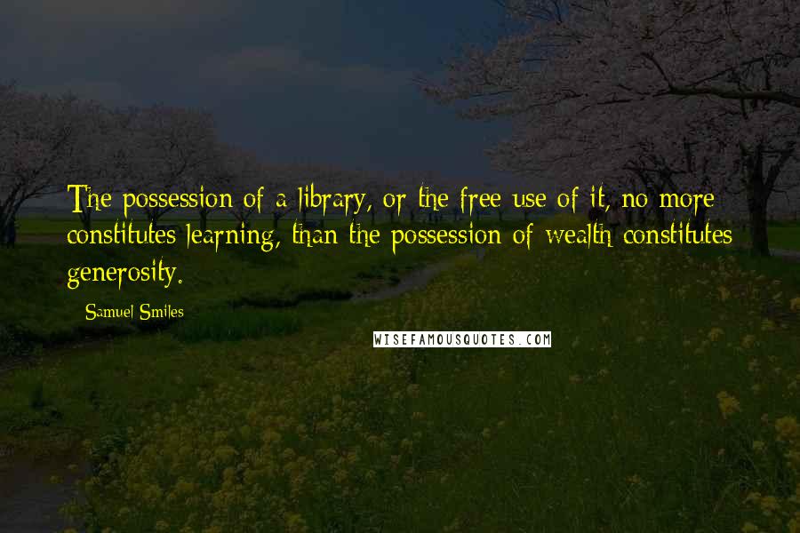 Samuel Smiles Quotes: The possession of a library, or the free use of it, no more constitutes learning, than the possession of wealth constitutes generosity.