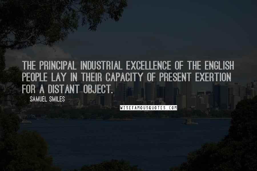 Samuel Smiles Quotes: The principal industrial excellence of the English people lay in their capacity of present exertion for a distant object.