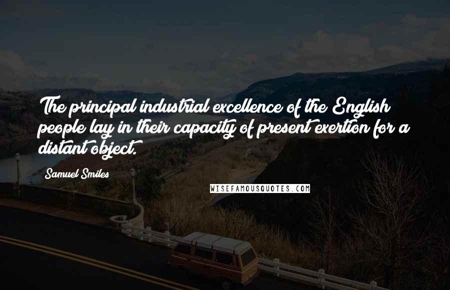 Samuel Smiles Quotes: The principal industrial excellence of the English people lay in their capacity of present exertion for a distant object.