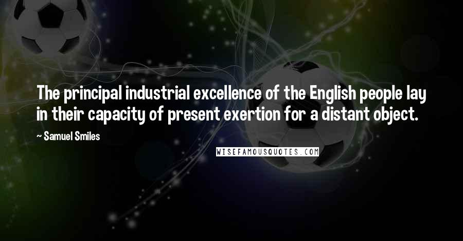 Samuel Smiles Quotes: The principal industrial excellence of the English people lay in their capacity of present exertion for a distant object.