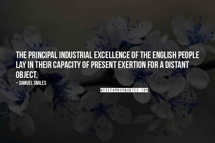 Samuel Smiles Quotes: The principal industrial excellence of the English people lay in their capacity of present exertion for a distant object.