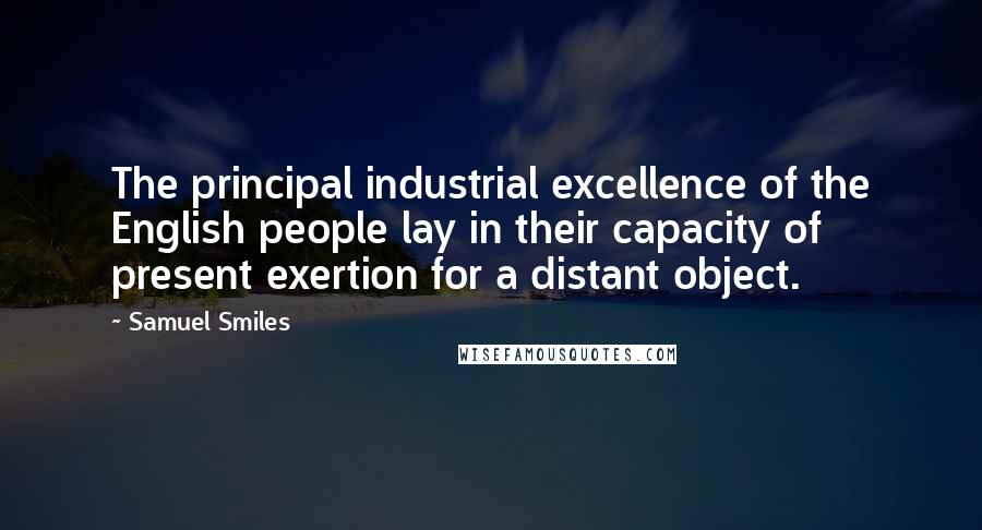 Samuel Smiles Quotes: The principal industrial excellence of the English people lay in their capacity of present exertion for a distant object.