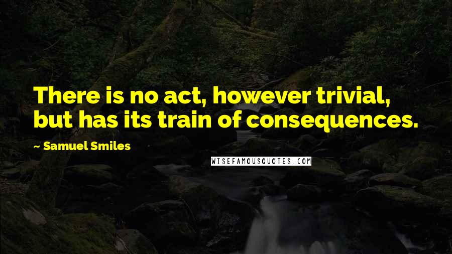 Samuel Smiles Quotes: There is no act, however trivial, but has its train of consequences.