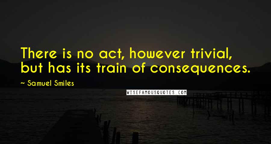 Samuel Smiles Quotes: There is no act, however trivial, but has its train of consequences.
