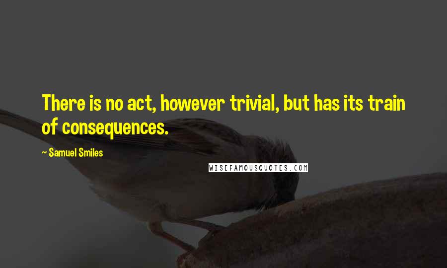 Samuel Smiles Quotes: There is no act, however trivial, but has its train of consequences.