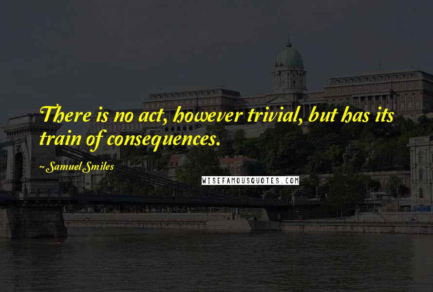 Samuel Smiles Quotes: There is no act, however trivial, but has its train of consequences.