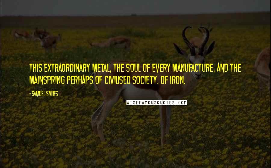 Samuel Smiles Quotes: This extraordinary metal, the soul of every manufacture, and the mainspring perhaps of civilised society. Of iron.