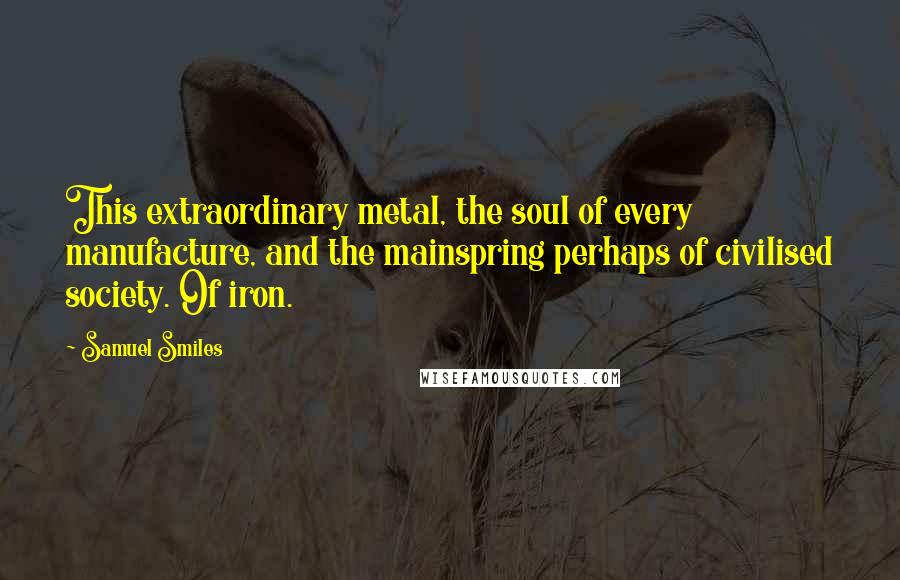 Samuel Smiles Quotes: This extraordinary metal, the soul of every manufacture, and the mainspring perhaps of civilised society. Of iron.