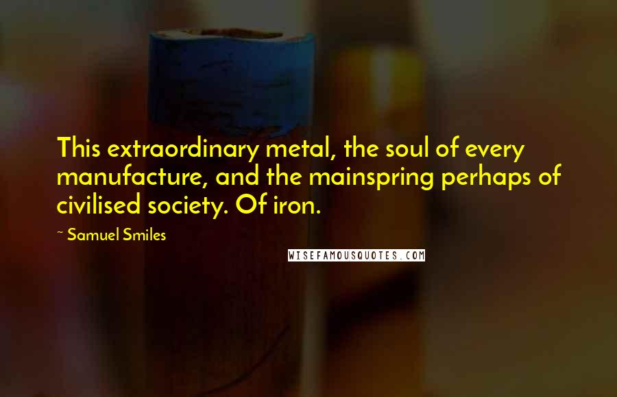 Samuel Smiles Quotes: This extraordinary metal, the soul of every manufacture, and the mainspring perhaps of civilised society. Of iron.