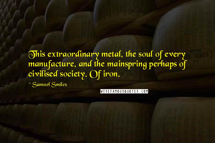Samuel Smiles Quotes: This extraordinary metal, the soul of every manufacture, and the mainspring perhaps of civilised society. Of iron.