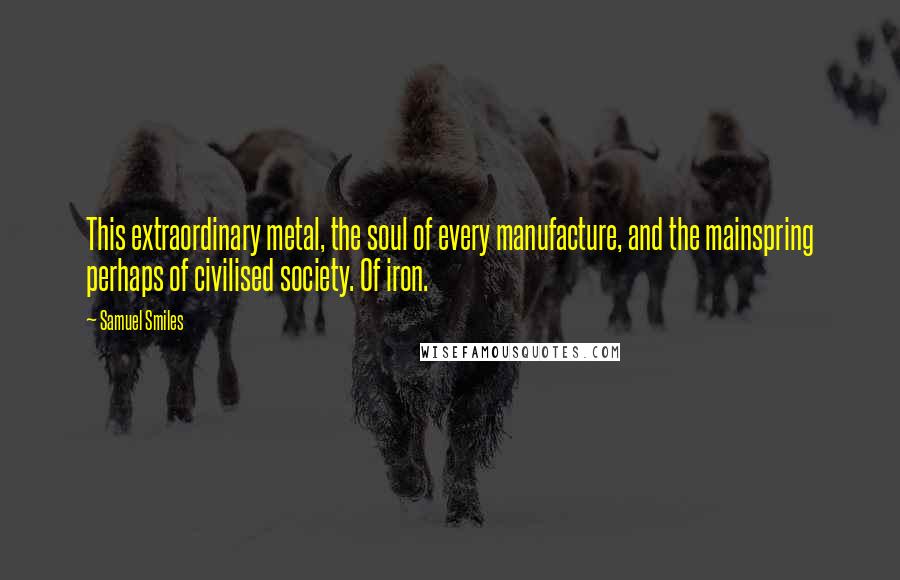 Samuel Smiles Quotes: This extraordinary metal, the soul of every manufacture, and the mainspring perhaps of civilised society. Of iron.