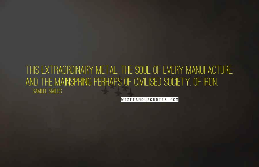 Samuel Smiles Quotes: This extraordinary metal, the soul of every manufacture, and the mainspring perhaps of civilised society. Of iron.