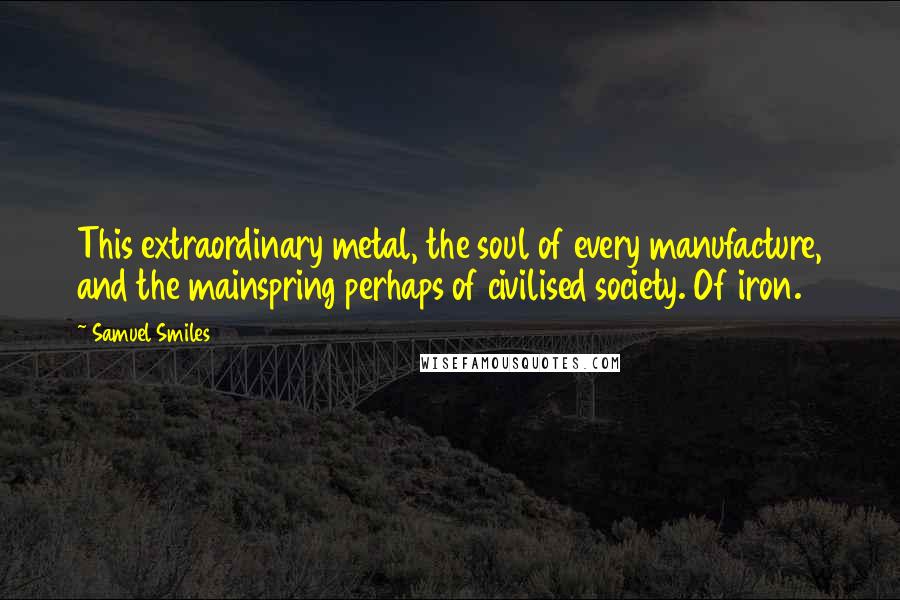 Samuel Smiles Quotes: This extraordinary metal, the soul of every manufacture, and the mainspring perhaps of civilised society. Of iron.