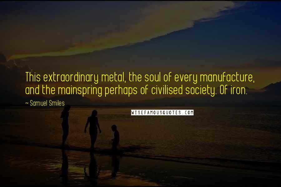 Samuel Smiles Quotes: This extraordinary metal, the soul of every manufacture, and the mainspring perhaps of civilised society. Of iron.